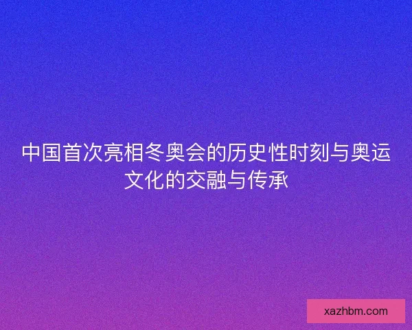 中国首次亮相冬奥会的历史性时刻与奥运文化的交融与传承