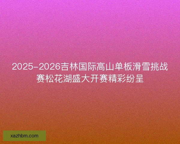 2025-2026吉林国际高山单板滑雪挑战赛松花湖盛大开赛精彩纷呈