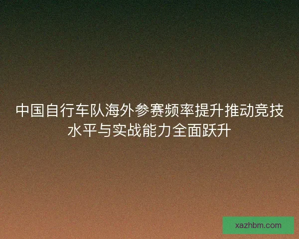 中国自行车队海外参赛频率提升推动竞技水平与实战能力全面跃升