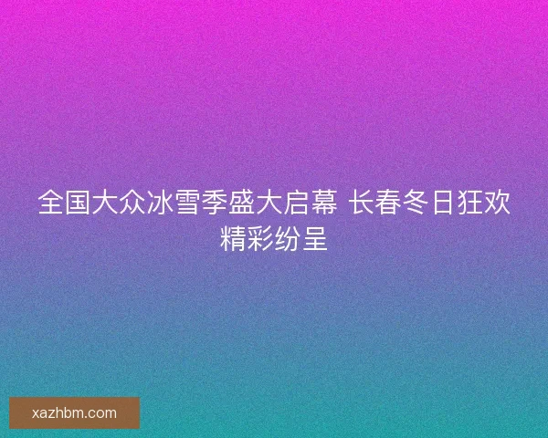 全国大众冰雪季盛大启幕 长春冬日狂欢精彩纷呈