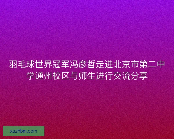 羽毛球世界冠军冯彦哲走进北京市第二中学通州校区与师生进行交流分享