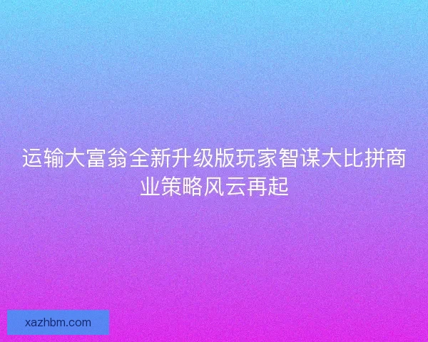 运输大富翁全新升级版玩家智谋大比拼商业策略风云再起