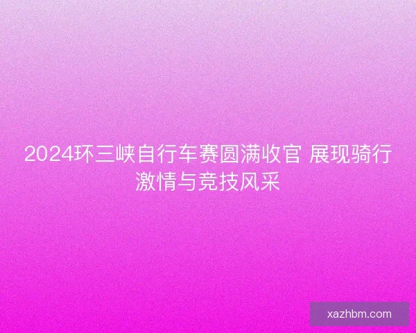 2024环三峡自行车赛圆满收官 展现骑行激情与竞技风采