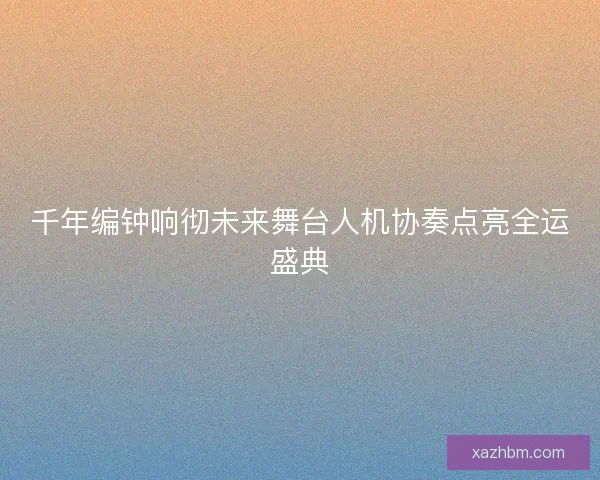 千年编钟响彻未来舞台人机协奏点亮全运盛典
