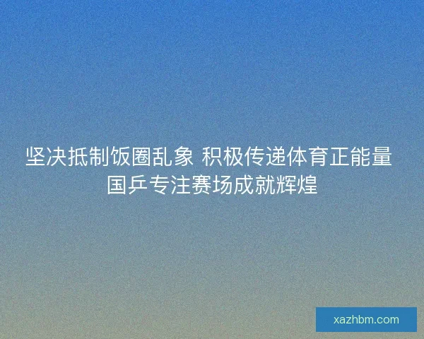 坚决抵制饭圈乱象 积极传递体育正能量 国乒专注赛场成就辉煌