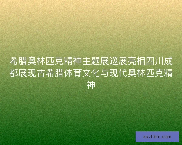 希腊奥林匹克精神主题展巡展亮相四川成都展现古希腊体育文化与现代奥林匹克精神