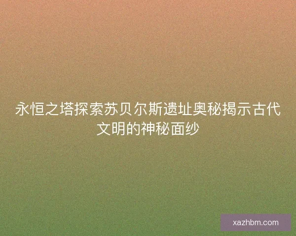 永恒之塔探索苏贝尔斯遗址奥秘揭示古代文明的神秘面纱