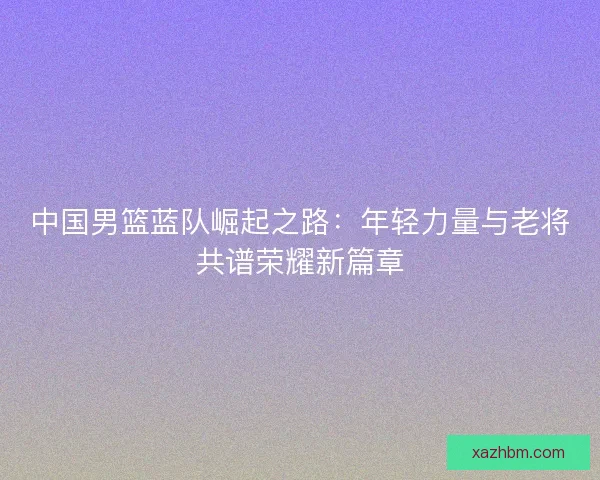 中国男篮蓝队崛起之路：年轻力量与老将共谱荣耀新篇章