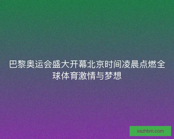 巴黎奥运会盛大开幕北京时间凌晨点燃全球体育激情与梦想