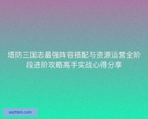 塔防三国志最强阵容搭配与资源运营全阶段进阶攻略高手实战心得分享