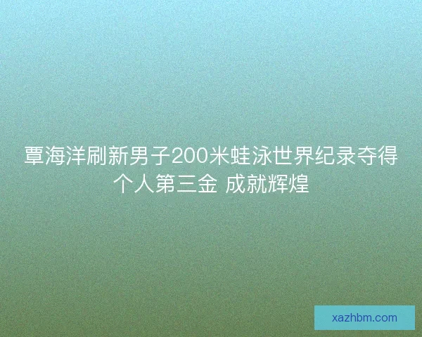 覃海洋刷新男子200米蛙泳世界纪录夺得个人第三金 成就辉煌