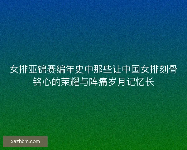 女排亚锦赛编年史中那些让中国女排刻骨铭心的荣耀与阵痛岁月记忆长