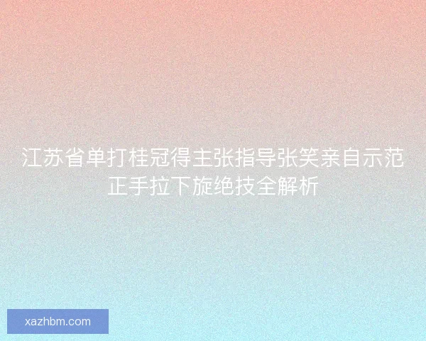 江苏省单打桂冠得主张指导张笑亲自示范正手拉下旋绝技全解析