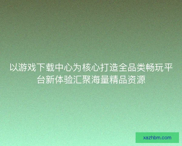 以游戏下载中心为核心打造全品类畅玩平台新体验汇聚海量精品资源