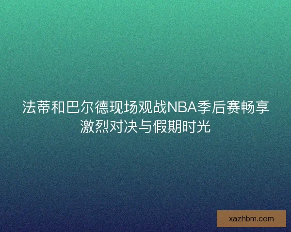 法蒂和巴尔德现场观战NBA季后赛畅享激烈对决与假期时光