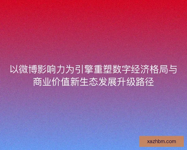 以微博影响力为引擎重塑数字经济格局与商业价值新生态发展升级路径