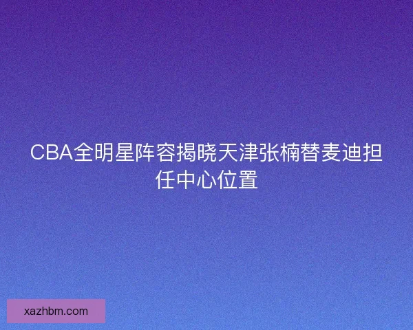 CBA全明星阵容揭晓天津张楠替麦迪担任中心位置