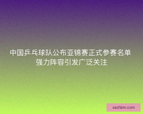 中国乒乓球队公布亚锦赛正式参赛名单 强力阵容引发广泛关注