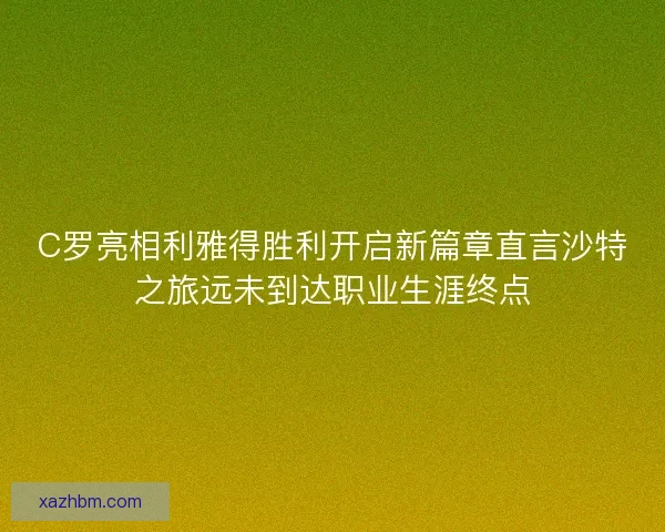 C罗亮相利雅得胜利开启新篇章直言沙特之旅远未到达职业生涯终点