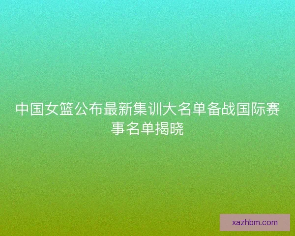 中国女篮公布最新集训大名单备战国际赛事名单揭晓