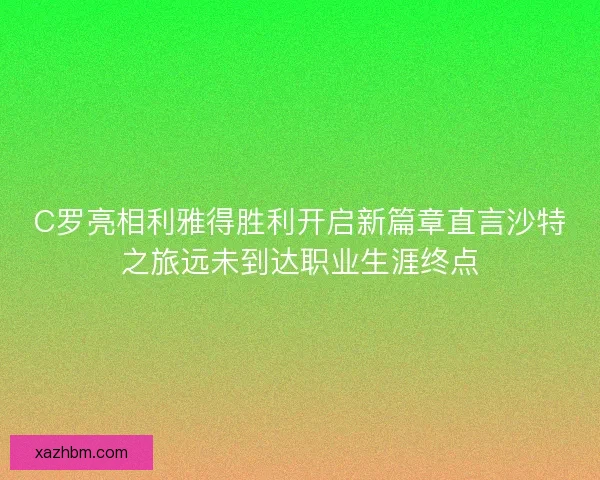 C罗亮相利雅得胜利开启新篇章直言沙特之旅远未到达职业生涯终点