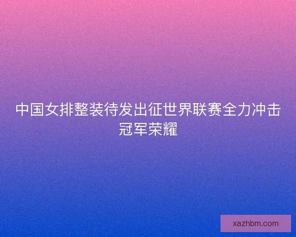 中国女排整装待发出征世界联赛全力冲击冠军荣耀