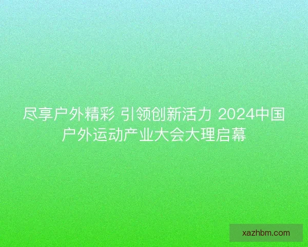 尽享户外精彩 引领创新活力 2024中国户外运动产业大会大理启幕