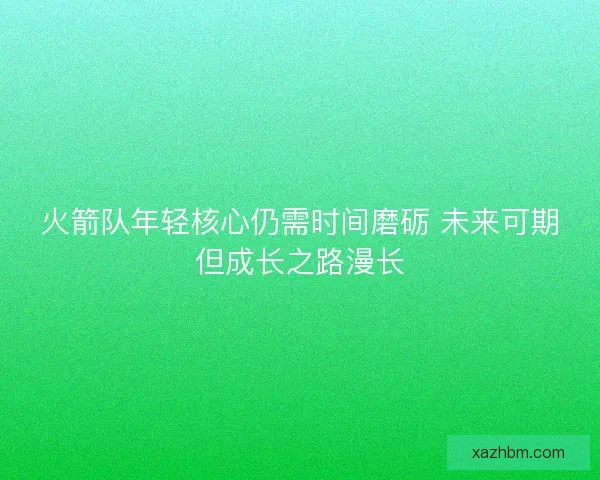 火箭队年轻核心仍需时间磨砺 未来可期但成长之路漫长